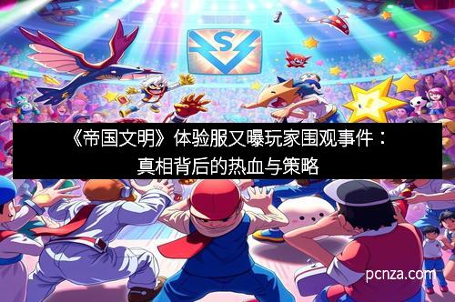 《帝国文明》体验服又曝玩家围观事件：真相背后的热血与策略
