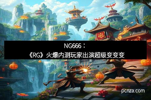 NG666：《RG》火爆内测玩家出演超级变变变