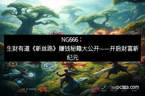 NG666：生财有道《新丝路》赚钱秘籍大公开——开启财富新纪元